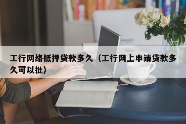 工行网络抵押贷款多久（工行网上申请贷款多久可以批）